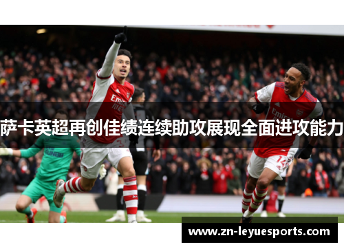 萨卡英超再创佳绩连续助攻展现全面进攻能力